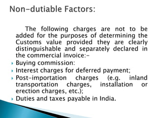 The following charges are not to be
added for the purposes of determining the
Customs value provided they are clearly
distinguishable and separately declared in
the commercial invoice:-
 Buying commission:
 Interest charges for deferred payment;
 Post-importation charges (e.g. inland
transportation charges, installation or
erection charges, etc.);
 Duties and taxes payable in India.
 