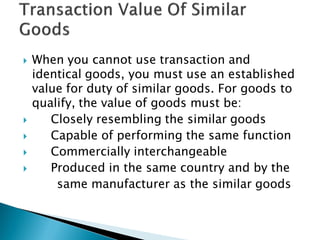  When you cannot use transaction and
identical goods, you must use an established
value for duty of similar goods. For goods to
qualify, the value of goods must be:
 Closely resembling the similar goods
 Capable of performing the same function
 Commercially interchangeable
 Produced in the same country and by the
same manufacturer as the similar goods
 