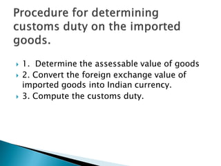  1. Determine the assessable value of goods
 2. Convert the foreign exchange value of
imported goods into Indian currency.
 3. Compute the customs duty.
 
