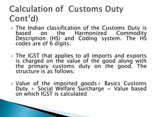  The Indian classification of the Customs Duty is
based on the Harmonized Commodity
Description (HS) and Coding system. The HS
codes are of 6 digits.
 The IGST that applies to all imports and exports
is charged on the value of the good along with
the primary customs duty on the good. The
structure is as follows:
 Value of the imported goods+ Basics Customs
Duty + Social Welfare Surcharge = Value based
on which IGST is calculated
 