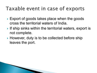  Export of goods takes place when the goods
cross the territorial waters of India.
 If ship sinks within the territorial waters, export is
not complete.
 However, duty is to be collected before ship
leaves the port.
 