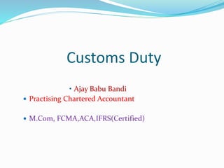 Customs Duty
• Ajay Babu Bandi
 Practising Chartered Accountant
 M.Com, FCMA,ACA,IFRS(Certified)
 
