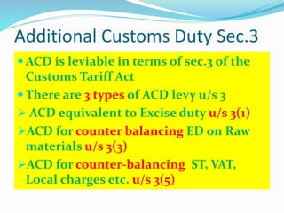 Additional Customs Duty Sec.3
 ACD is leviable in terms of sec.3 of the
Customs Tariff Act
 There are 3 types of ACD levy u/s 3
 ACD equivalent to Excise duty u/s 3(1)
ACD for counter balancing ED on Raw
materials u/s 3(3)
ACD for counter-balancing ST, VAT,
Local charges etc. u/s 3(5)
 