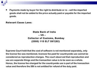 Payments made by buyer for the right to distribute or re – sell the imported goods shall not be added to the price actually paid or payable for the imported goods. Relevant Cases Laws: State Bank of India  –  VS –  Collector of Customs, Bombay (2000) 115 ELT 597(SC) Supreme Court held that the cost of software is not mentioned separately, only the license fee was mentioned, licensee fee paid for countrywide use cannot be considered as reproduction charges. The court observed that reproduction and use are separate things and the transaction value is to be seen as a whole. Hence, the license fee charged for the countrywide use is part of the transaction value and therefore the SBI is not entitled for refund of the duty paid. 