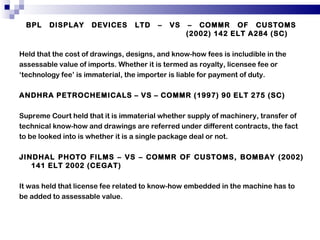 BPL DISPLAY DEVICES LTD – VS – COMMR OF CUSTOMS    (2002) 142 ELT A284 (SC) Held that the cost of drawings, designs, and know-how fees is includible in the assessable value of imports. Whether it is termed as royalty, licensee fee or ‘ technology fee’ is immaterial, the importer is liable for payment of duty. ANDHRA PETROCHEMICALS – VS – COMMR (1997) 90 ELT 275 (SC) Supreme Court held that it is immaterial whether supply of machinery, transfer of technical know-how and drawings are referred under different contracts, the fact to be looked into is whether it is a single package deal or not. JINDHAL PHOTO FILMS – VS – COMMR OF CUSTOMS, BOMBAY (2002) 141 ELT 2002 (CEGAT) It was held that license fee related to know-how embedded in the machine has to be added to assessable value. 