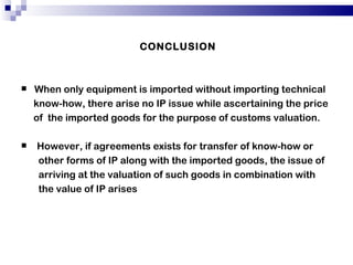 CONCLUSION When only equipment is imported without importing technical know-how, there arise no IP issue while ascertaining the price of  the imported goods for the purpose of customs valuation. However, if agreements exists for transfer of know-how or other forms of IP along with the imported goods, the issue of arriving at the valuation of such goods in combination with the value of IP arises 