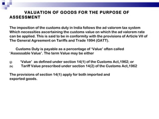VALUATION OF GOODS FOR THE PURPOSE OF ASSESSMENT   The imposition of the customs duty in India follows the ad valorem tax system Which necessities ascertaining the customs value on which the ad valorem rate can be applied. This is said to be in conformity with the provisions of Article VII of The General Agreement on Tariffs and Trade 1994 (GATT). Customs Duty is payable as a percentage of ‘Value’ often called ‘ Assessable Value’. The term Value may be either  ‘ Value’  as defined under section 14(1) of the Customs Act,1962; or Tariff Value prescribed under section 14(2) of the Customs Act,1962 The provisions of section 14(1) apply for both imported and exported goods. 
