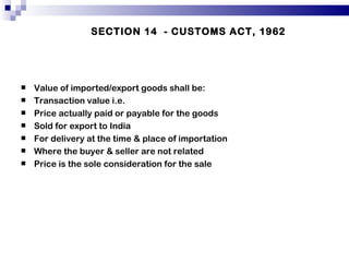 SECTION 14  - CUSTOMS ACT, 1962 Value of imported/export goods shall be: Transaction value i.e. Price actually paid or payable for the goods Sold for export to India For delivery at the time & place of importation Where the buyer & seller are not related Price is the sole consideration for the sale  