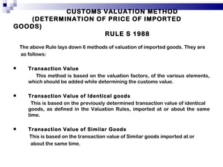 CUSTOMS VALUATION METHOD   (DETERMINATION OF PRICE OF IMPORTED GOODS)    RULE S 1988 The above Rule lays down 6 methods of valuation of imported goods. They are as follows: Transaction Value  This method is based on the valuation factors, of the various elements, which should be added while determining the customs value. Transaction Value of Identical goods This is based on the previously determined transaction value of identical  goods, as defined in the Valuation Rules, imported at or about the same time. Transaction Value of Similar Goods This is based on the transaction value of Similar goods imported at or about the same time. 