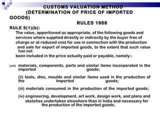 CUSTOMS VALUATION METHOD   (DETERMINATION OF PRICE OF IMPORTED GOODS)    RULES 1988 RULE 9(1)(b): The value, apportioned as appropriate, of the following goods and services where supplied directly or indirectly by the buyer free of charge or at reduced cost for use in connection with the production and sale for export of imported goods, to the extent that such value has not been included in the price actually paid or payable, namely:-  materials, components, parts and similar items incorporated in the imported goods;  (ii) tools, dies, moulds and similar items used in the production of the Imported goods;  (iii) materials consumed in the production of the imported goods;  (iv) engineering, development, art work, design work, and plans and sketches undertaken elsewhere than in India and necessary for  the production of the imported goods; 