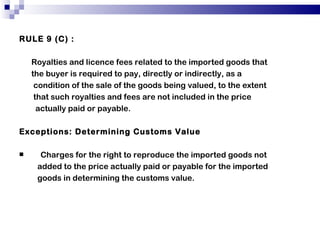 RULE 9 (C) : Royalties and licence fees related to the imported goods that the buyer is required to pay, directly or indirectly, as a condition of the sale of the goods being valued, to the extent that such royalties and fees are not included in the price actually paid or payable. Exceptions: Determining Customs Value Charges for the right to reproduce the imported goods not added to the price actually paid or payable for the imported goods in determining the customs value. 