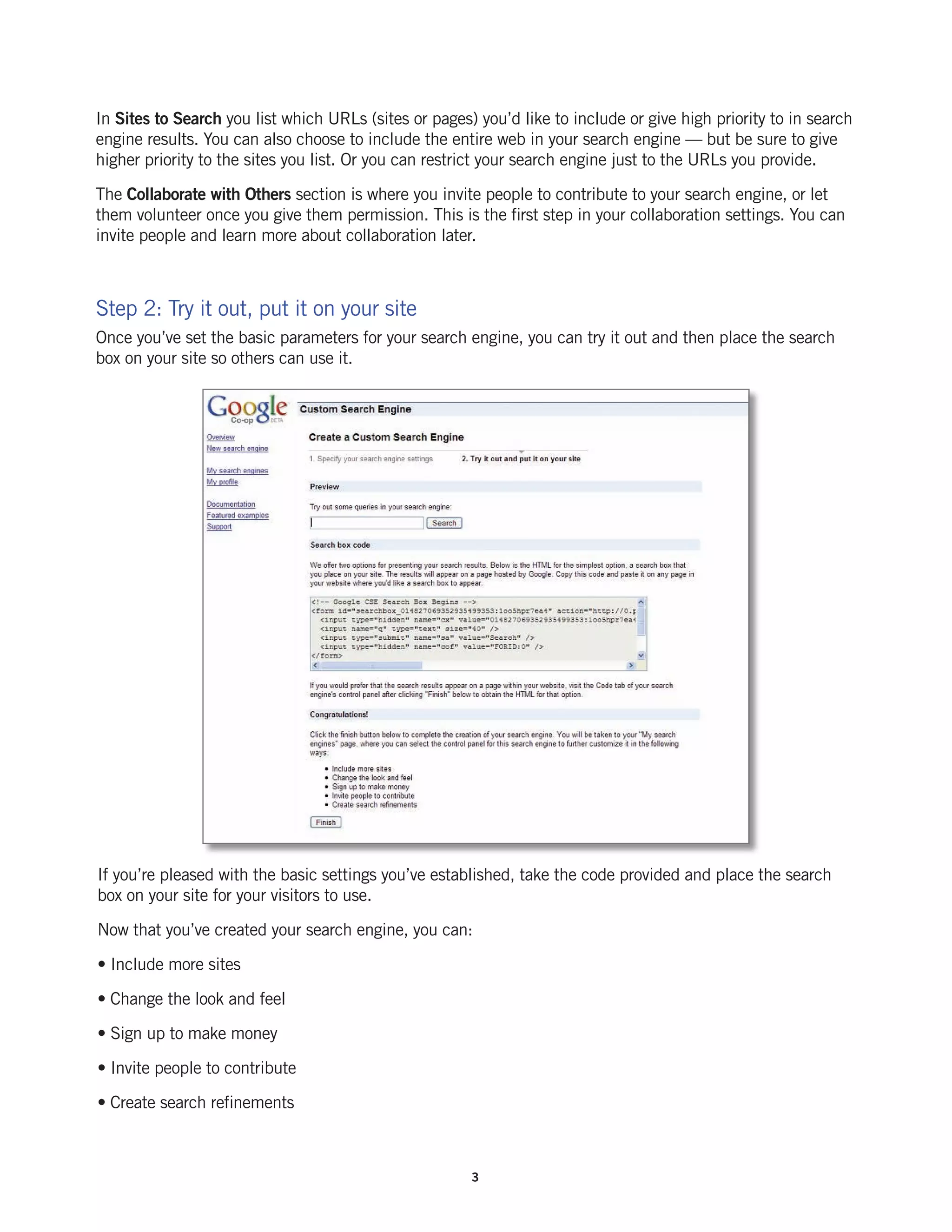 In Sites to Search you list which URLs (sites or pages) you’d like to include or give high priority to in search
engine results. You can also choose to include the entire web in your search engine — but be sure to give
higher priority to the sites you list. Or you can restrict your search engine just to the URLs you provide.

The Collaborate with Others section is where you invite people to contribute to your search engine, or let
them volunteer once you give them permission. This is the first step in your collaboration settings. You can
invite people and learn more about collaboration later.



Step 2: Try it out, put it on your site
Once you’ve set the basic parameters for your search engine, you can try it out and then place the search
box on your site so others can use it.




If you’re pleased with the basic settings you’ve established, take the code provided and place the search
box on your site for your visitors to use.

Now that you’ve created your search engine, you can:

• Include more sites

• Change the look and feel

• Sign up to make money

• Invite people to contribute

• Create search refinements



                                                       3
 