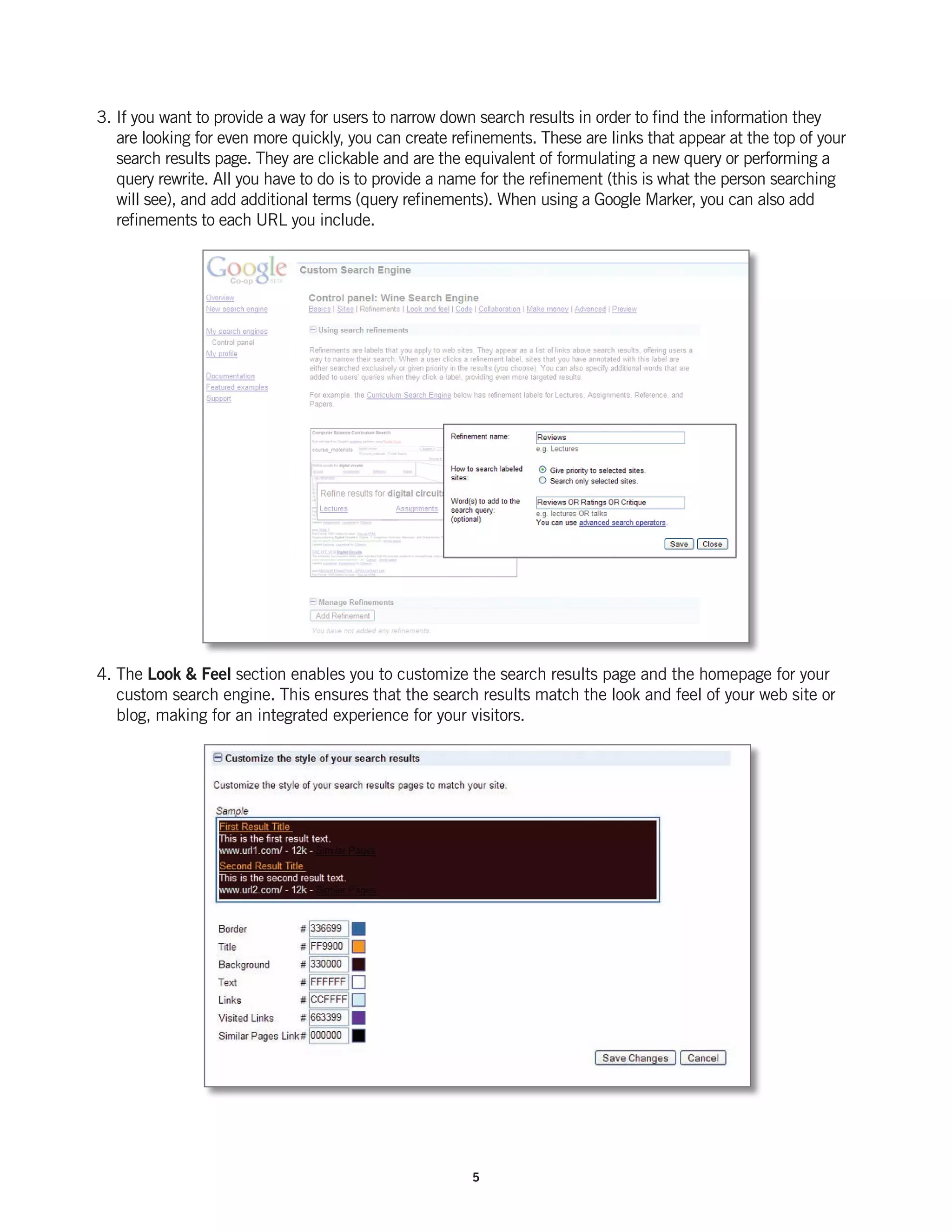 3. If you want to provide a way for users to narrow down search results in order to find the information they
   are looking for even more quickly, you can create refinements. These are links that appear at the top of your
   search results page. They are clickable and are the equivalent of formulating a new query or performing a
   query rewrite. All you have to do is to provide a name for the refinement (this is what the person searching
   will see), and add additional terms (query refinements). When using a Google Marker, you can also add
   refinements to each URL you include.




4. The Look & Feel section enables you to customize the search results page and the homepage for your
   custom search engine. This ensures that the search results match the look and feel of your web site or
   blog, making for an integrated experience for your visitors.




                                                        5
 