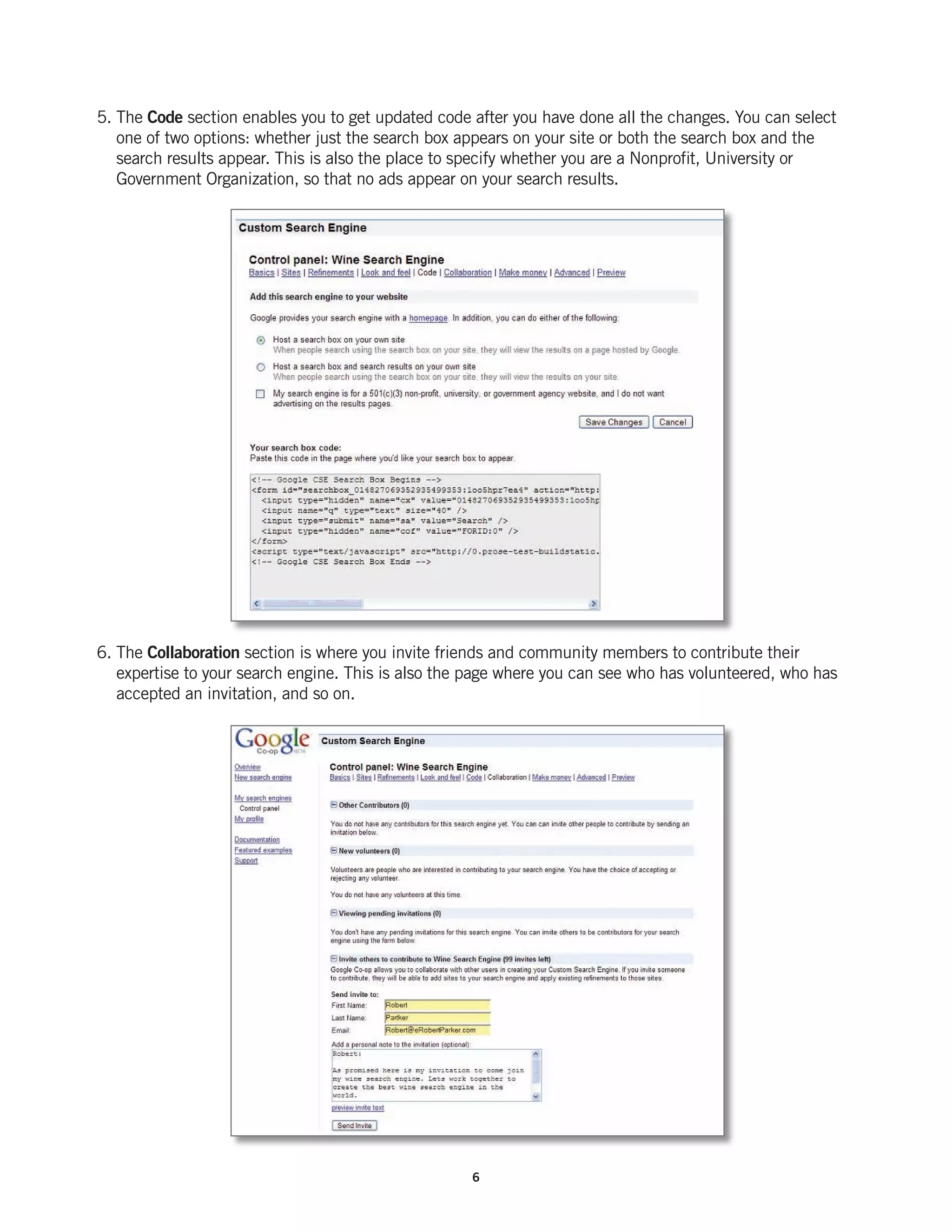 5. The Code section enables you to get updated code after you have done all the changes. You can select
   one of two options: whether just the search box appears on your site or both the search box and the
   search results appear. This is also the place to specify whether you are a Nonprofit, University or
   Government Organization, so that no ads appear on your search results.




6. The Collaboration section is where you invite friends and community members to contribute their
   expertise to your search engine. This is also the page where you can see who has volunteered, who has
   accepted an invitation, and so on.




                                                    6
 