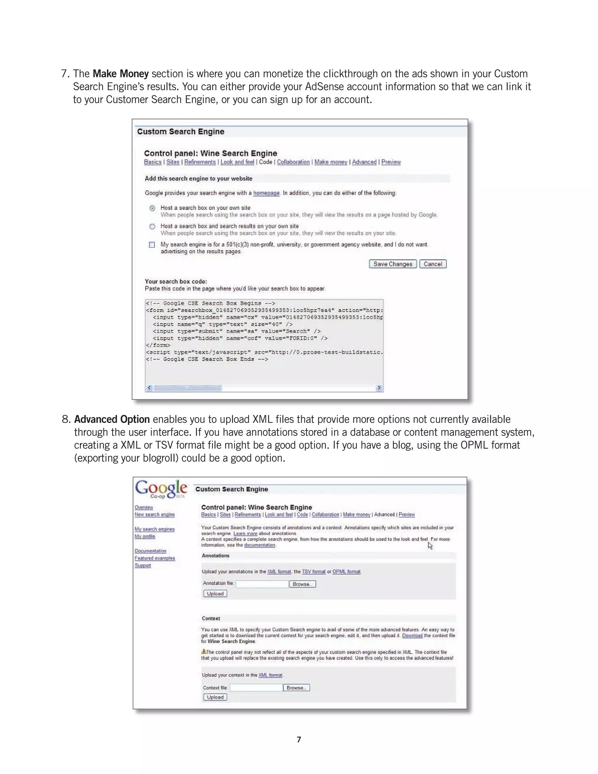 7. The Make Money section is where you can monetize the clickthrough on the ads shown in your Custom
   Search Engine’s results. You can either provide your AdSense account information so that we can link it
   to your Customer Search Engine, or you can sign up for an account.




8. Advanced Option enables you to upload XML files that provide more options not currently available
   through the user interface. If you have annotations stored in a database or content management system,
   creating a XML or TSV format file might be a good option. If you have a blog, using the OPML format
   (exporting your blogroll) could be a good option.




                                                     7
 