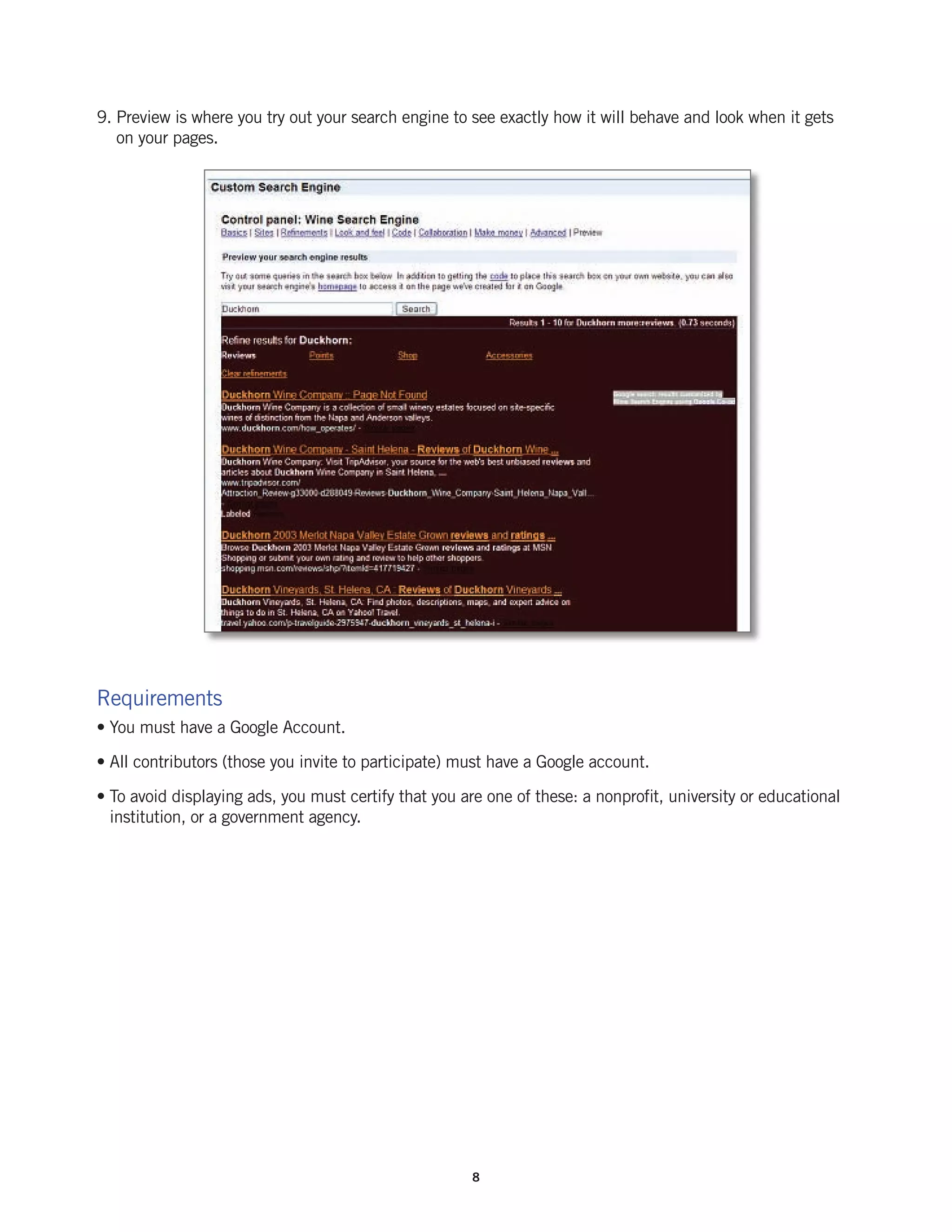 9. Preview is where you try out your search engine to see exactly how it will behave and look when it gets
   on your pages.




Requirements
• You must have a Google Account.

• All contributors (those you invite to participate) must have a Google account.

• To avoid displaying ads, you must certify that you are one of these: a nonprofit, university or educational
  institution, or a government agency.




                                                       8
 