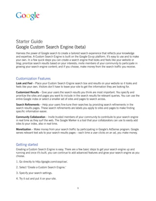 Starter Guide
Google Custom Search Engine (beta)
Harness the power of Google search to create a tailored search experience that reflects your knowledge
and expertise. A Custom Search Engine is built on the Google Co-op platform. It’s easy to use and to make
your own. In a few quick steps you can create a search engine that looks and feels like your website or
blog; prioritize search results based on your interests; invite members of your community to participate in
growing your search engine content; and if you choose, make money from the search traffic you receive.



Customization Features
Look and Feel – Place your Custom Search Engine search box and results on your website so it looks and
feels like your own. Visitors don’t have to leave your site to get the information they are looking for.

Customized Results – Give your users the search results you think are most important. You specify and
prioritize the sites and pages you want to include in the search results for relevant queries. You can use the
entire Google index or select a smaller set of sites and pages to search across.

Search Refinements – Help your users fine-tune their searches by providing search refinements in the
search results pages. These search refinements are labels you apply to sites and pages to make finding
specific information easier.

Community Collaboration – Invite trusted members of your community to contribute to your search engine
in real time as they surf the web. The Google Marker is a tool that your collaborators can use to easily add
sites to your index, also in real time.

Monetization – Make money from your search traffic by participating in Google’s AdSense program. Google
serves relevant text ads to your search results pages – each time a user clicks on an ad, you make money.



Getting started
Creating a Custom Search Engine is easy. There are a few basic steps to get your search engine up and
running and once it’s built, you can continue to add advanced features and grow your search engine as you
choose.

1. Go directly to http://google.com/coop/cse/.

2. Select ‘Create a Custom Search Engine.’

3. Specify your search settings.

4. Try it out and put it on your site.


                                                      1
 