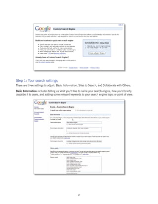 Step 1: Your search settings
There are three settings to adjust: Basic Information, Sites to Search, and Collaborate with Others.

Basic Information includes telling us what you’d like to name your search engine, how you’d briefly
describe it to users, and adding some relevant keywords to your search engine topic or point of view.




                                                      2
 