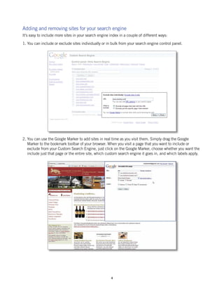 Adding and removing sites for your search engine
It’s easy to include more sites in your search engine index in a couple of different ways:

1. You can include or exclude sites individually or in bulk from your search engine control panel.




2. You can use the Google Marker to add sites in real time as you visit them. Simply drag the Google
   Marker to the bookmark toolbar of your browser. When you visit a page that you want to include or
   exclude from your Custom Search Engine, just click on the Google Marker, choose whether you want the
   include just that page or the entire site, which custom search engine it goes in, and which labels apply.




                                                       4
 