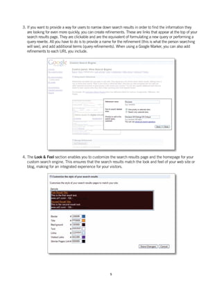 3. If you want to provide a way for users to narrow down search results in order to find the information they
   are looking for even more quickly, you can create refinements. These are links that appear at the top of your
   search results page. They are clickable and are the equivalent of formulating a new query or performing a
   query rewrite. All you have to do is to provide a name for the refinement (this is what the person searching
   will see), and add additional terms (query refinements). When using a Google Marker, you can also add
   refinements to each URL you include.




4. The Look & Feel section enables you to customize the search results page and the homepage for your
   custom search engine. This ensures that the search results match the look and feel of your web site or
   blog, making for an integrated experience for your visitors.




                                                        5
 