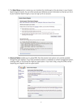 7. The Make Money section is where you can monetize the clickthrough on the ads shown in your Custom
   Search Engine’s results. You can either provide your AdSense account information so that we can link it
   to your Customer Search Engine, or you can sign up for an account.




8. Advanced Option enables you to upload XML files that provide more options not currently available
   through the user interface. If you have annotations stored in a database or content management system,
   creating a XML or TSV format file might be a good option. If you have a blog, using the OPML format
   (exporting your blogroll) could be a good option.




                                                     7
 