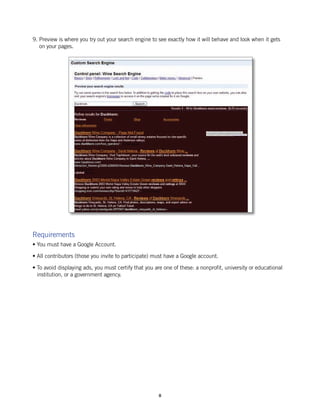 9. Preview is where you try out your search engine to see exactly how it will behave and look when it gets
   on your pages.




Requirements
• You must have a Google Account.

• All contributors (those you invite to participate) must have a Google account.

• To avoid displaying ads, you must certify that you are one of these: a nonprofit, university or educational
  institution, or a government agency.




                                                       8
 