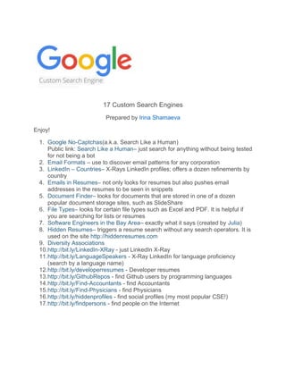 17 Custom Search Engines
Prepared by Irina Shamaeva
Enjoy!
1. Google No-Captchas(a.k.a. Search Like a Human)
Public link: Search Like a Human– just search for anything without being tested
for not being a bot
2. Email Formats – use to discover email patterns for any corporation
3. LinkedIn – Countries– X-Rays LinkedIn profiles; offers a dozen refinements by
country
4. Emails in Resumes– not only looks for resumes but also pushes email
addresses in the resumes to be seen in snippets
5. Document Finder– looks for documents that are stored in one of a dozen
popular document storage sites, such as SlideShare
6. File Types– looks for certain file types such as Excel and PDF. It is helpful if
you are searching for lists or resumes
7. Software Engineers in the Bay Area– exactly what it says (created by Julia)
8. Hidden Resumes– triggers a resume search without any search operators. It is
used on the site http://hiddenresumes.com
9. Diversity Associations
10.http://bit.ly/LinkedIn-XRay - just LinkedIn X-Ray
11.http://bit.ly/LanguageSpeakers - X-Ray LinkedIn for language proficiency
(search by a language name)
12.http://bit.ly/developerresumes - Developer resumes
13.http://bit.ly/GithubRepos - find Github users by programming languages
14.http://bit.ly/Find-Accountants - find Accountants
15.http://bit.ly/Find-Physicians - find Physicians
16.http://bit.ly/hiddenprofiles - find social profiles (my most popular CSE!)
17.http://bit.ly/findpersons - find people on the Internet
 