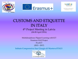 CUSTOMS AND ETIQUETTE
IN ITALY
4th Project Meeting in Latvia
(04-08 April 2016)
Multidisciplinary Flipped Learning with ICT
Erasmus+ KA2 Project
FLwICT
(2015 – 2017)
Istituto Comprensivo San Giorgio di Mantova/ITALY
 
