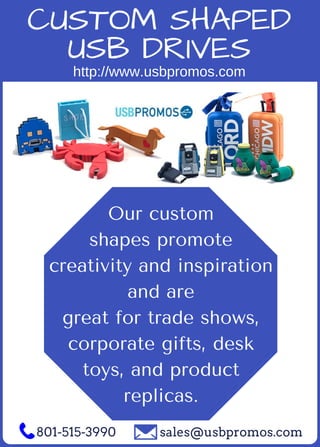 Our custom
shapes promote
creativity and inspiration
and are
great for trade shows,
corporate gifts, desk
toys, and product
replicas.
801­515­3990 sales@usbpromos.com
CUSTOM SHAPED
USB DRIVES
http://www.usbpromos.com
 