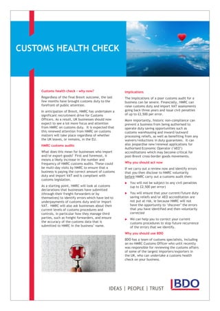 CUSTOMS HEALTH CHECK
Customs health check - why now?
Regardless of the final Brexit outcome, the last
few months have brought customs duty to the
forefront of public attention.
In anticipation of Brexit, HMRC has undertaken a
significant recruitment drive for Customs
Officers. As a result, UK businesses should now
expect to see a lot more focus and attention
from HMRC on customs duty. It is expected that
this renewed attention from HMRC on customs
matters will take place regardless of whether
the UK leaves, or remains, in the EU.
HMRC customs audits
What does this mean for businesses who import
and/or export goods? First and foremost, it
means a likely increase in the number and
frequency of HMRC customs audits. These could
be multi-day visits by HMRC to ensure that a
business is paying the correct amount of customs
duty and import VAT and is compliant with
customs legislation.
As a starting point, HMRC will look at customs
declarations that businesses have submitted
(through their freight forwarders or by
themselves) to identify errors which have led to
underpayments of customs duty and/or import
VAT. HMRC will also ask businesses about their
current levels of customs procedures and
controls, in particular how they manage third
parties, such as freight forwarders, and ensure
the accuracy of the customs data that is
submitted to HMRC in the business’ name.
Implications
The implications of a poor customs audit for a
business can be severe. Financially, HMRC can
raise customs duty and import VAT assessments
going back three years and issue civil penalties
of up to £2,500 per error.
More importantly, historic non-compliance can
prevent a business from being authorised to
operate duty saving opportunities such as
customs warehousing and inward/outward
processing reliefs, as well as benefiting from any
waivers/reductions in duty guarantees. It can
also jeopardise new/renewal applications for
Authorised Economic Operator (‘AEO’)
accreditations which may become critical for
post-Brexit cross-border goods movements.
Why you should act now
If we carry out a review now and identify errors
that you then disclose to HMRC voluntarily
before HMRC carry out a customs audit then:
 You will not be subject to any civil penalties
(up to £2,500 per error)
 You will ensure that your current/future duty
saving reliefs and/or AEO accreditation are
not put at risk, ie because HMRC will not
have the opportunity to ‘discover’ the errors
that you have identified and then voluntarily
corrected
 We can help you to correct your current
customs procedures to stop future recurrence
of the errors that we identify.
Why you should use BDO
BDO has a team of customs specialists, including
an ex-HMRC Customs Officer who until recently
was responsible for reviewing the customs affairs
of some of the largest importers/exporters in
the UK, who can undertake a customs health
check on your business.
 