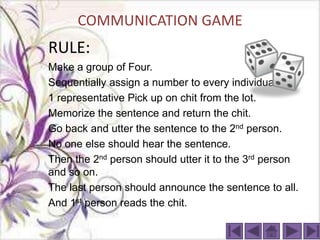 COMMUNICATION GAME
RULE:
Make a group of Four.
Sequentially assign a number to every individual.
1 representative Pick up on chit from the lot.
Memorize the sentence and return the chit.
Go back and utter the sentence to the 2nd person.
No one else should hear the sentence.
Then the 2nd person should utter it to the 3rd person
and so on.
The last person should announce the sentence to all.
And 1st person reads the chit.
 