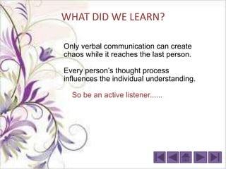 WHAT DID WE LEARN?

Only verbal communication can create
chaos while it reaches the last person.

Every person’s thought process
influences the individual understanding.

  So be an active listener......
 