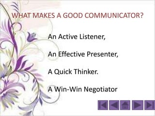 WHAT MAKES A GOOD COMMUNICATOR?

.
        An Active Listener,

        An Effective Presenter,

        A Quick Thinker.

        A Win-Win Negotiator
 
