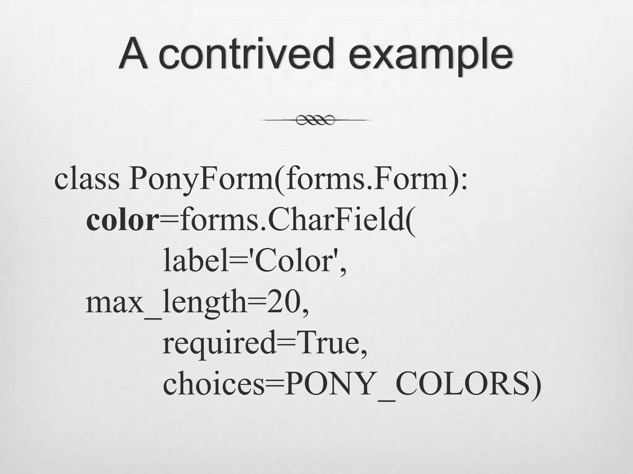 A contrived exampleclass PonyForm(forms.Form):    color=forms.CharField(         label=&apos;Color&apos;,max_length=20,         required=True,         choices=PONY_COLORS)