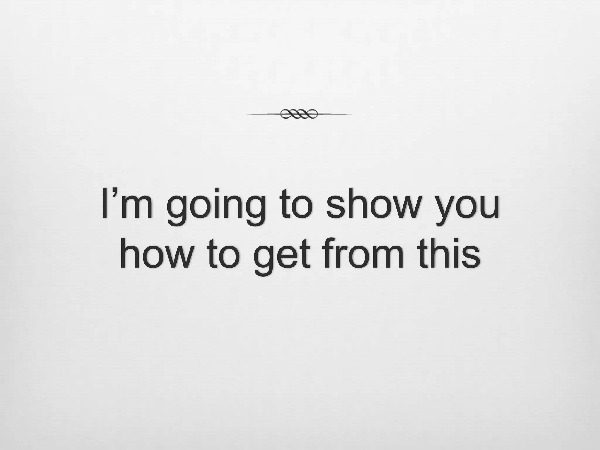 I’m going to show youhow to get from this 