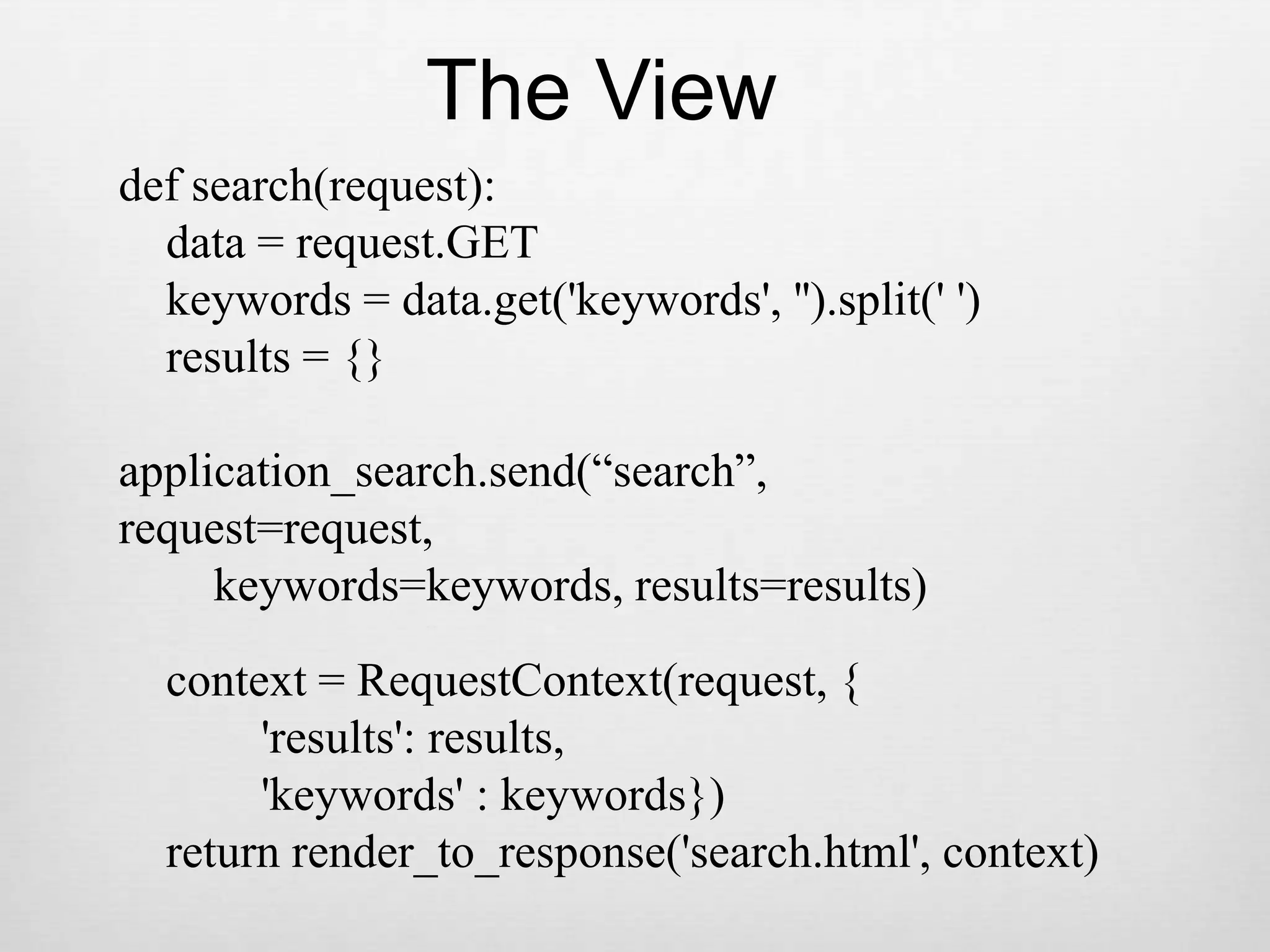 The Viewdef search(request):    data = request.GET    keywords = data.get(&apos;keywords&apos;, &apos;&apos;).split(&apos; &apos;)    results = {}application_search.send(“search”,request=request,         keywords=keywords, results=results)    context = RequestContext(request, {            &apos;results&apos;: results,            &apos;keywords&apos; : keywords})    return render_to_response(&apos;search.html&apos;, context)