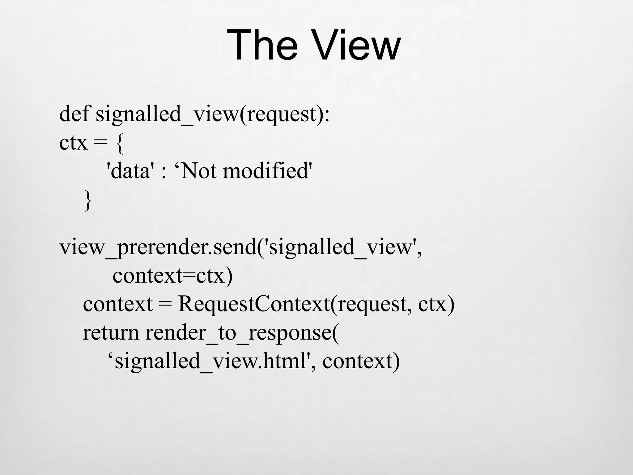 The Viewdef signalled_view(request):ctx = {        &apos;data&apos; : ‘Not modified&apos;    }view_prerender.send(&apos;signalled_view&apos;,         context=ctx)    context = RequestContext(request, ctx)    return render_to_response(        ‘signalled_view.html&apos;, context)