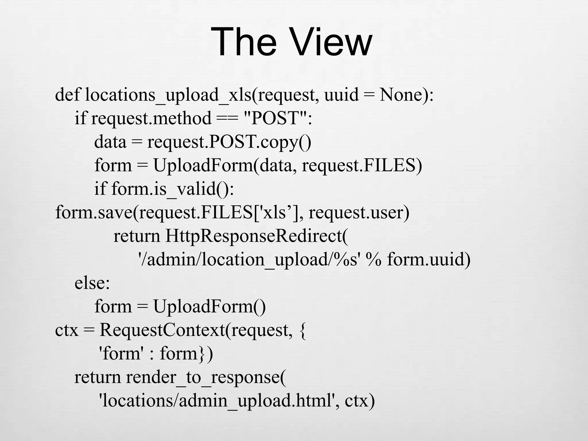 The Viewdef locations_upload_xls(request, uuid = None):    if request.method == &quot;POST&quot;:        data = request.POST.copy()        form = UploadForm(data, request.FILES)        if form.is_valid():form.save(request.FILES[&apos;xls’], request.user)            return HttpResponseRedirect(                 &apos;/admin/location_upload/%s&apos; % form.uuid)    else:        form = UploadForm()ctx = RequestContext(request, {         &apos;form&apos; : form})    return render_to_response(         &apos;locations/admin_upload.html&apos;, ctx)