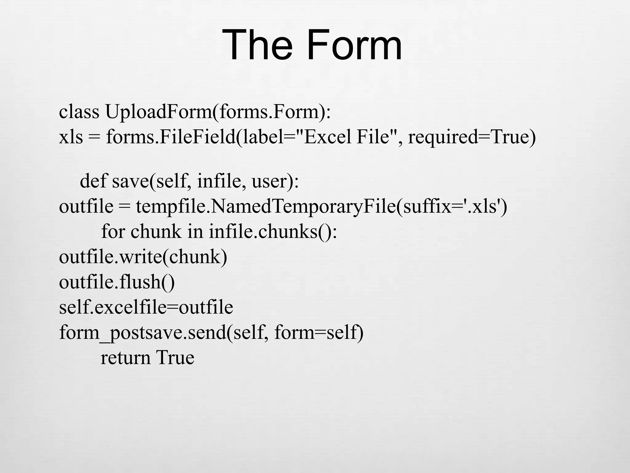 The Formclass UploadForm(forms.Form):xls = forms.FileField(label=&quot;Excel File&quot;, required=True)    def save(self, infile, user):outfile = tempfile.NamedTemporaryFile(suffix=&apos;.xls&apos;)        for chunk in infile.chunks():outfile.write(chunk)outfile.flush()self.excelfile=outfileform_postsave.send(self, form=self)        return True