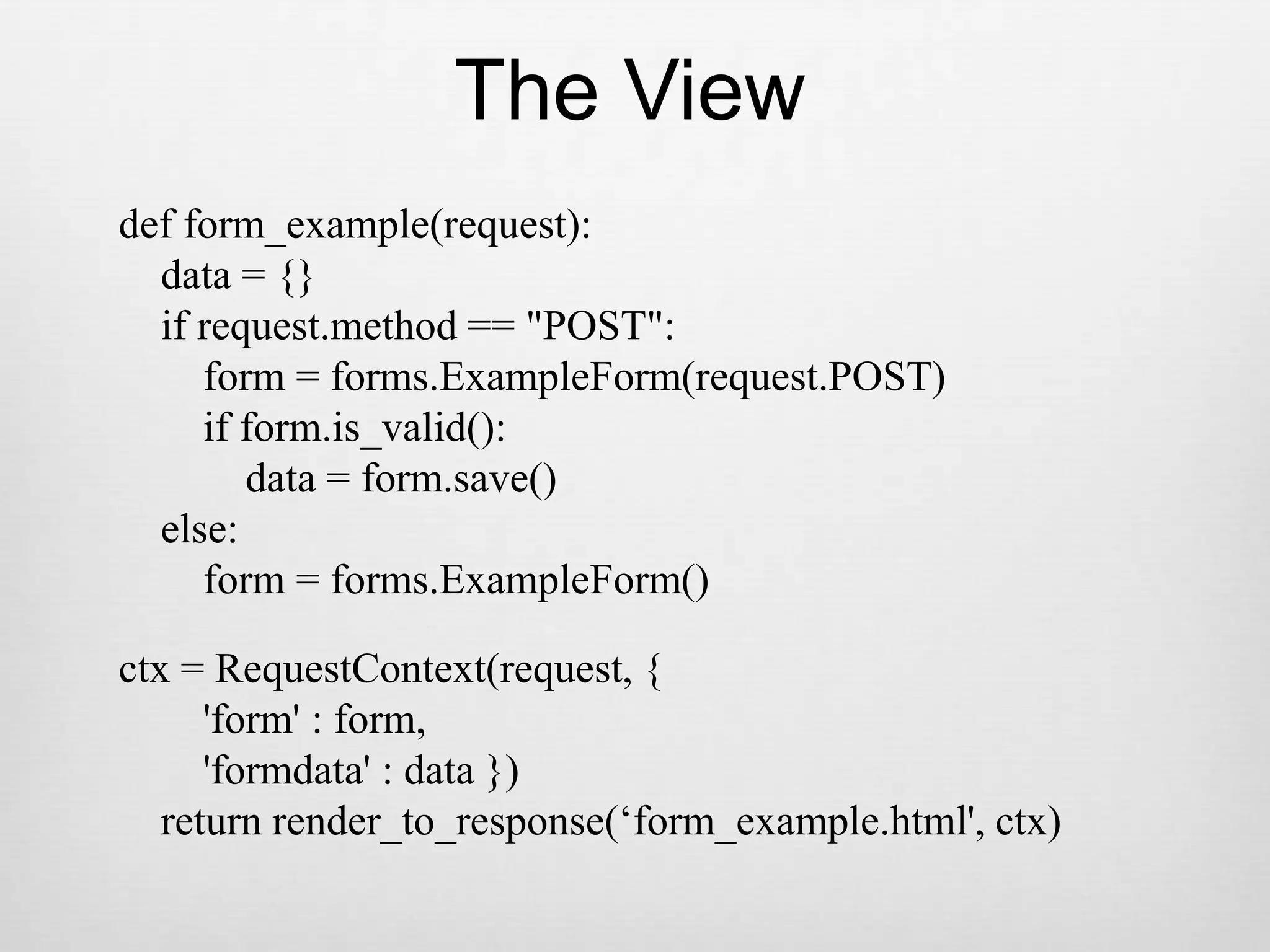 The Viewdef form_example(request):    data = {}    if request.method == &quot;POST&quot;:        form = forms.ExampleForm(request.POST)        if form.is_valid():            data = form.save()    else:        form = forms.ExampleForm()ctx = RequestContext(request, {        &apos;form&apos; : form,        &apos;formdata&apos; : data })    return render_to_response(‘form_example.html&apos;, ctx)