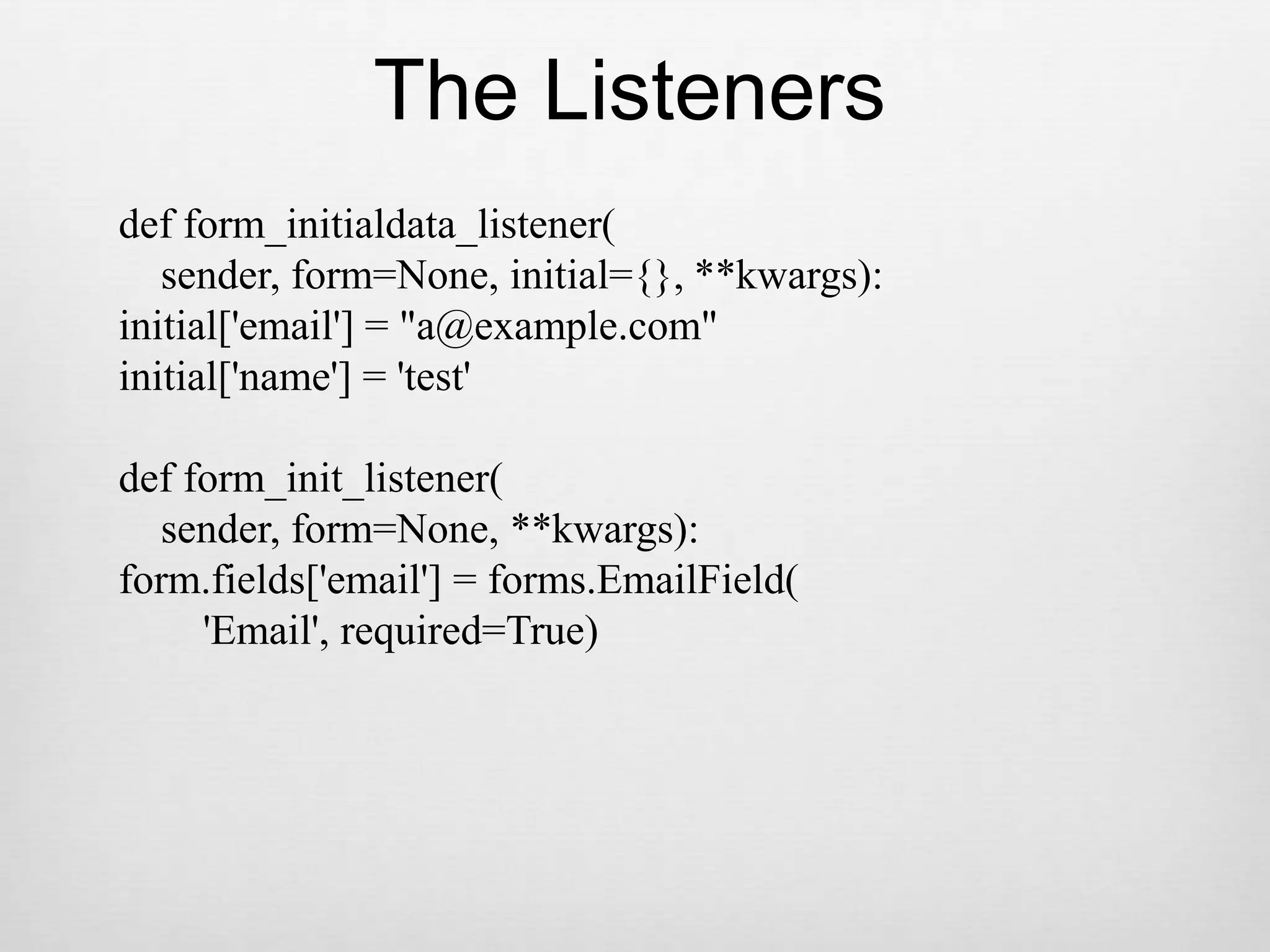 The Listenersdef form_initialdata_listener(    sender, form=None, initial={}, **kwargs):initial[&apos;email&apos;] = &quot;a@example.com&quot;initial[&apos;name&apos;] = &apos;test&apos;def form_init_listener(    sender, form=None, **kwargs):form.fields[&apos;email&apos;] = forms.EmailField(        &apos;Email&apos;, required=True)