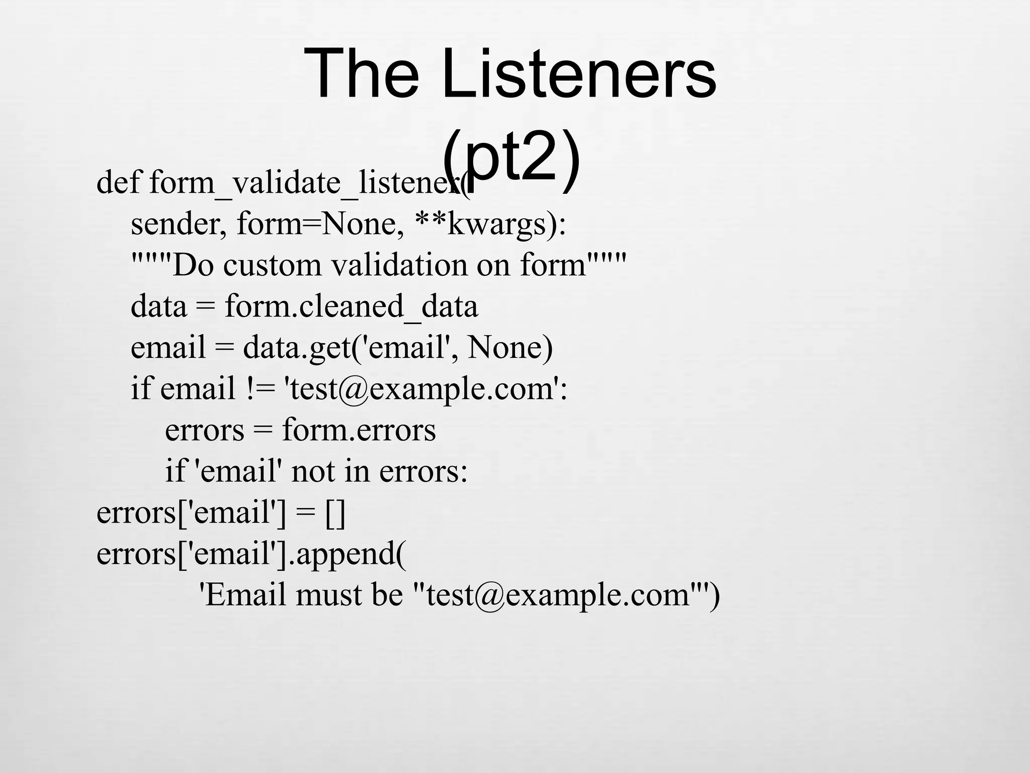 The Listeners (pt2)def form_validate_listener(    sender, form=None, **kwargs):    &quot;&quot;&quot;Do custom validation on form&quot;&quot;&quot;    data = form.cleaned_data    email = data.get(&apos;email&apos;, None)    if email != &apos;test@example.com&apos;:        errors = form.errors        if &apos;email&apos; not in errors:errors[&apos;email&apos;] = []errors[&apos;email&apos;].append(            &apos;Email must be &quot;test@example.com&quot;&apos;)