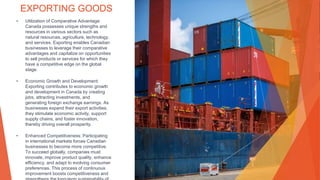 EXPORTING GOODS
• Utilization of Comparative Advantage:
Canada possesses unique strengths and
resources in various sectors such as
natural resources, agriculture, technology,
and services. Exporting enables Canadian
businesses to leverage their comparative
advantages and capitalize on opportunities
to sell products or services for which they
have a competitive edge on the global
stage.
• Economic Growth and Development:
Exporting contributes to economic growth
and development in Canada by creating
jobs, attracting investments, and
generating foreign exchange earnings. As
businesses expand their export activities,
they stimulate economic activity, support
supply chains, and foster innovation,
thereby driving overall prosperity.
• Enhanced Competitiveness: Participating
in international markets forces Canadian
businesses to become more competitive.
To succeed globally, companies must
innovate, improve product quality, enhance
efficiency, and adapt to evolving consumer
preferences. This process of continuous
improvement boosts competitiveness and
 