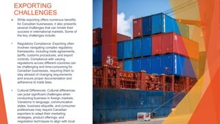 EXPORTING
CHALLENGES
▶ While exporting offers numerous benefits
for Canadian businesses, it also presents
several challenges that can hinder their
success in international markets. Some of
the key challenges include:
• Regulatory Compliance: Exporting often
involves navigating complex regulatory
frameworks, including trade agreements,
tariffs, customs procedures, and export
controls. Compliance with varying
regulations across different countries can
be challenging and time-consuming for
Canadian businesses, requiring them to
stay abreast of changing requirements
and ensure proper documentation and
adherence to trade laws.
• Cultural Differences: Cultural differences
can pose significant challenges when
conducting business in foreign markets.
Variations in language, communication
styles, business etiquette, and consumer
preferences may require Canadian
exporters to adapt their marketing
strategies, product offerings, and
negotiation techniques to align with local
 