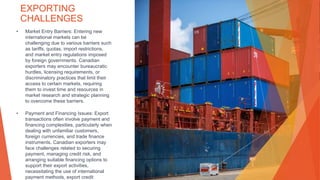 EXPORTING
CHALLENGES
• Market Entry Barriers: Entering new
international markets can be
challenging due to various barriers such
as tariffs, quotas, import restrictions,
and market entry regulations imposed
by foreign governments. Canadian
exporters may encounter bureaucratic
hurdles, licensing requirements, or
discriminatory practices that limit their
access to certain markets, requiring
them to invest time and resources in
market research and strategic planning
to overcome these barriers.
• Payment and Financing Issues: Export
transactions often involve payment and
financing complexities, particularly when
dealing with unfamiliar customers,
foreign currencies, and trade finance
instruments. Canadian exporters may
face challenges related to securing
payment, managing credit risk, and
arranging suitable financing options to
support their export activities,
necessitating the use of international
payment methods, export credit
 