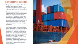 EXPORTING GOODS
▶ For goods to be exported as efficiently as
possible, both Canada’s export
regulations and the importing country’s
importing regulations must be considered.
Canadian export regulations require the
Canadian exporter to file an export report
before the goods are loaded onto a
conveyance. The exporter may delegate
the reporting to a service provider, such
as a customs broker, but the exporter is
ultimately responsible for the accuracy of
the information provided in the export
report, which is also known as an export
declaration.
The exporter or their agent submits the
export declaration to CBSA. It includes all
declarations, permits, and documents
pertaining to a specified time period for
goods going to a particular place. Once
the export declaration has been filed, the
exporter or their agent will receive a
confirmation from CBSA that the export
declaration has been made. The
confirmation format varies depending on
the ex-port reporting method used. This
confirmation is referred to as “proof of
 