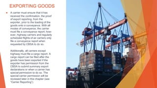 EXPORTING GOODS
▶ A carrier must ensure that it has
received the confirmation, the proof
of export reporting, from the
exporter, prior to the loading of the
goods onto a conveyance. With all
modes of conveyance, the carrier
must file a conveyance report; how-
ever, highway carriers and regularly
scheduled flights of air carriers only
file a conveyance report when
requested by CBSA to do so.
Additionally, all carriers except
highway must file a cargo report. A
cargo report can be filed after the
goods have been exported if the
exporter has permission from the
CBSA to submit summary export
declarations or when a carrier has
special permission to do so. The
special carrier permission will be
reviewed later in this chapter (see
“Carrier Reporting”).
 