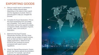 EXPORTING GOODS
▶ Filing an export report or declaration in
Canada involves several steps,
depending on the nature of your export
and the regulations involved. Here's a
general guide to help you navigate the
process:
4. Complete the Export Declaration: Fill out
the export declaration form accurately
and completely. You'll need to provide
information such as the exporter's details,
consignee's details, description of goods,
quantity, value, and country of
destination.
5. Determine the Export Control
Classification Number (ECCN): Some
goods may be subject to export controls,
such as dual-use items or goods with
military applications. Determine the
ECCN for your products to ensure
compliance with export control
regulations.
6. Check for Special Requirements: Certain
goods may require special documentation
or permits. For example, agricultural
 