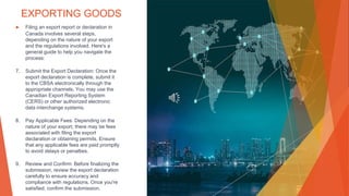EXPORTING GOODS
▶ Filing an export report or declaration in
Canada involves several steps,
depending on the nature of your export
and the regulations involved. Here's a
general guide to help you navigate the
process:
7. Submit the Export Declaration: Once the
export declaration is complete, submit it
to the CBSA electronically through the
appropriate channels. You may use the
Canadian Export Reporting System
(CERS) or other authorized electronic
data interchange systems.
8. Pay Applicable Fees: Depending on the
nature of your export, there may be fees
associated with filing the export
declaration or obtaining permits. Ensure
that any applicable fees are paid promptly
to avoid delays or penalties.
9. Review and Confirm: Before finalizing the
submission, review the export declaration
carefully to ensure accuracy and
compliance with regulations. Once you're
satisfied, confirm the submission.
 