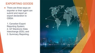EXPORTING GOODS
▶ There are three ways an
exporter or their agent can
submit and report an
export declaration to
CBSA:
1. Canadian Export
Reporting System;
2. G7 Electronic Data
Interchange (EDI); and
3. Summary Reporting.
 